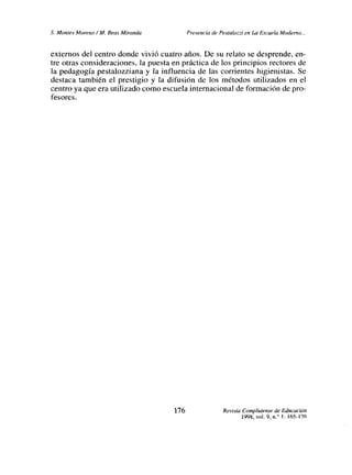 £ Montes Moreno!M. Seas Miranda Presencia de Pesta/ozzi en La Lscuela Moderna.,.
externos del centro donde vivió cuatro años. De su relato se desprende, en-
tre otras consideraciones, la puesta en práctica de los principios rectores de
la pedagogía pestalozziana y la influencia de las corrientes higienistas. Se
destaca también el prestigio y la difusión de los métodos utilizados en el
centro ya que era utilizado como escuela internacional de formación de pro-
fesores.
176 Revista Complutense de Educación
1998, vol. 9, n.
0 1:165-176
 