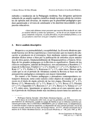 £ Montes Moreno ¡ M. Beas Miranda Presencia de Pestalozzi en La Escuela Moderna...
métodos y tendencias de la Pedagogía moderna. Sus dirigentes quisieron
imbuiría de un amplio espíritu científico donde tuviesen cabida las corrien-
tes de opinión más diversas, de manera que la pluralidad pedagógica que-
dase garantizada y sirviera de catalizador a las distintas necesidades y pro-
puestas educativas.
<Ante todo debemos tener presente que nuestra Revista ha de sercam-
po neutral abierto a todas las opiniones..., no ha de ser un órgano de nin-
guna comunión religiosa, escuela filosófica, ni parcialidad política, a cu-
yos peculiares intereses seró por completo extraña»
5.
2. Breve análisis descriptivo
Respecto a su permeabilidad y receptibilidad, Lo Escuela Moderna pre-
tende hacerse eco de las experiencias e innovaciones que en materia de edu-
cación se producen en el extranjero, bien mediante autores españoles que
abordan dichos temas o bien por la publicación de artículos cuyos autores
son de otros países, fundamentalmente de Hispanoamérica y Francia. El re-
flejo de los grandes pedagogos en la Revista es significativo. Dentro de los
clásicos extranjeros, además de Pestalozzi, nos encontramos a Basedow (17
etapa de la Revista), Frñebel (1 Y y 27), Goethe (1 a ~.a y 3~) Herbart (17),
Kant (17 y 37), Fichte (1.5, Rousseau (17 y 37), entre otros. Hemos apre-
ciado que es en el período de Alcántara cuando la Revista se hace eco del
pensamiento pedagógico extranjero con mayor intensidad.
En cuanto a los ilustres pedagogos y pensadores contemporáneos ex-
tranjeros destacan, tanto como autores como objetos de estudio y que apa-
recen en el título de algún artículo de las tres etapas, Decroloy (2.0 y 13.5,
Dewey (3.5, Montessory (27 y 3a) Binet (17 y 35 Bovet (35 Ferriére
(27y3.a), Claparéde (3d) Buisson (17, 2!, 35 Berra (1.5, Tolstoy (1.~, 2.~
y 3~) entre otros. Igualmente se aprecia, como en el caso anterior, que es
en el periodo de Alcántara donde más incidencia tienen tanto los autores ex-
5 Rodríguez García, Gerardo: «Don Pedro Alcántara García»..., p. 414.
«En la época de su fundación sobre todo, en que los periódicos de enseñanza eran sim-
ples boletines de información, cuando no campo de batalla en que se debatían cuestiones pu-
ramente personales, fue LA ESCUELA MODERNA, por su variado texto, su independencia,
su absoluto respeto a todas las opiniones, su alejamiento de toda cuestión personal, una de las
mejores revistas, entre las de su clase, de Europa entera». AA.VV. «Primer aniversario de la
muerte de D. Pedro Alcántara García», en La Escuela Moderna, ni 196. julio 1907, p. 492.
167 Revista Complutense de Educación
1995, vol. 9, ni’ 1:165-176
 