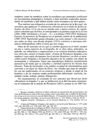5. Montes Moreno!M. Beas Miranda Presenciade Pestalozzi en La Escuela Moderno...
tranjeros como las temáticas sobre la enseñanza que pretenden justificarse
en movimientos pedagógicos foráneos o bien artículos traducidos directa-
mente al castellano y que habían tenido cierta resonancia en otros países.
Tras realizar una exhaustiva revisión de los artículos de la Revista
6, ob-
servamos que aparecen 17 referencias a Pcstalozzi en el título de dichos ar-
tículos; de ellos, 13 lo son en un sentido más o menos estricto. Es signifi-
cativo constatar que de éstos, 4 corresponden a la primera etapa de la revista
(1891-1906: Alcántara) y el resto —9— a la última (1920-1934: Rodríguez
García); la presencia de Pestalozzi en el período central de la publicación
(1907-1919: Bartolomé) queda relegada a un corto poema7 y dos recensio-
nes sobre su obra; una década después (1933) volvemos a encontrar refe-
rencias bibliográficas sobre el tema que nos ocupa.
Once de los artículos en los que su nombre aparece en el título, inciden
en uno o varios aspectos de su biografía, de su obra, ideas, principios, su
método, sus influencias y repercusiones o su contexto histórico-educativo.
Los otros dos, tienen el mismo título: «Cartas de Pestalozzi dirigidas a las
madres»8 cuyo autor obviamente fue el mismo Pestalozzi; en ellos se trans-
criben textos dirigidos a la función educativa de las madres con objeto de
aconsejarías y orientarlas. Sigue una metodología didáctica enormemente
persuasiva de modo que su sencillez y claridad exposivas les hiciera muy
eficaces. Trata de inculcarles a las madres su papel de intermediarias para
convertir a sus hijos en «hijos de Dios»; las virtudes que trata de infundir-
les son las tradicionales en un contexto religioso y donde el papel de los
hombres y de las mujeres estaba perfectamente delimitado: sumisión, hu-
mildad, cariño, trabajo, piedad, abnegación...
No examinaremos el contenido de seis artículos que llevan por título
~<Pestalozzi en España»9 y que se publicaron en la Revista para conmemo-
rar el centenario de la muerte de Pestalozzi (1827), porque ya en 1887 fue-
6 Escapa a nuestros objetivos el haber realizado un seguimiento del pensamiento y las
citas de Pestalozzi en toda la Revista aunque somos conscientes que al hablar de determina-
dos temas se le cita; tal es el casode María Maeztu: «Concepción actual de los problemas de
la escuela primaria. Intuición», en Lo Escuela Moderna, ni’ 437. febrero 1928, Pp. 49-54.
Nogales, Octavio: «Pestalozzi», en La Escuela Moderna, n.0 234, febrero 1911, p.
123.
«Canas de Pestalozzi dirigidas a las madres», en Lo Escuela Moderna, ni’> 477.junio
1931, Pp. 264-269, y n.0 478,julio 1931. Pp. 302-307.
Transcripción de los trabajos de Morf: «Pestalozzi en España», en Paedagogiumn, Vie-
na, 1887. Estos trabajos fueron publicados en Lo Escuela Moderna. n.0 447, diciembre 1928,
pp. 561-566; n.0 449, febrero 1929, Pp. 85-89; ni’ 451. abril 1929, Pp. 184-192; ni 452, ma-
yo 1929, Pp. 231-240; n.0 453,junio 1929. Pp. 285-288, y n.0 454,julio 1929, Pp. 306-318.
Revista Complutense de Educación
1998, vol. 9. ni’ 1: 165-176
168
 
