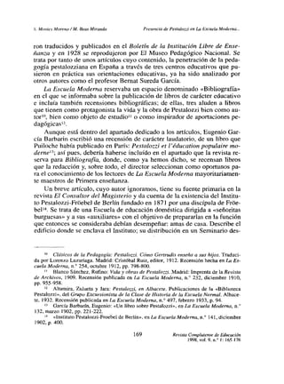 Y Montes Moreno! M. Reas Miranda Presencia de Pestalozzi en La Escuela Moderna...
ron traducidos y publicados en el Boletín de la Institución Libre de Ense-
ñanza y en 1 928 se reprodujeron por El Museo Pedagógico Nacional. Se
trata por tanto de unos artículos cuyo contenido, la penetración de la peda-
gogía pestalozziana en España a través de tres centros educativos que pu-
sieron en práctica sus orientaciones educativas, ya ha sido analizado por
otros autores como el profesor Bernat Sureda García.
La Escuela Moderna reservaba un espacio denominado «Bibliografía»
en el que se informaba sobre la publicación de libros de carácter educativo
e incluía también recensiones bibliográficas; de ellas, tres aluden a libros
que tienen como protagonista la vida y la obra de Pestalozzi bien como au-
tor
10, bien como objeto de estudiotl o como inspirador de aportaciones pe-
dagógicas12.
Aunque está dentro del apartado dedicado a los artículos, Eugenio Gar-
cía Barbarin escribió una recensión de carácter laudatorio, de un libro que
Puiloche había publicado en París: Pestalozzi et l’éducation populaire mo-
derne’3; así pues, debería haberse incluido en el apartado que la revista re-
serva para Bibliografía, donde, como ya hemos dicho, se recensan libros
que la redacción y. sobre todo, el director seleccionan como oportunos pa-
ra el conocimiento de los lectores de La Escuela Moderna mayoritariamen-
te maestros de Primera enseñanza.
Un breve artículo, cuyo autor ignoramos, tiene su fuente primaria en la
revista El Consultor del Magisterio y da cuenta de la existencia del Institu-
to Pestalozzi-Fróebel de Berlín fundado en 1871 por una discípuJa de Fróe-
bel’4. Se trata de una Escuela de educación doméstica dirigida a «señoritas
burguesas» y a sus «auxiliares» con el objetivo de prepararlas en la función
que entonces se consideraba debían desempeñar: amas de casa. Describe el
edificio donde se enclava el Instituto; su distribución en un Seminario des-
Clásicos de la Pedagogía: Pestalozzi. Cómo Gertrudis enseña a sus hijos. Traduci-
da por Lorenzo Luzuriaga. Madrid: Cristóbal Ruiz, editor, 1912. Recensión hechaen La Es-
cuela Moderna, n.’ 254, octubre 1912, Pp. 798-800.
Blanco Sánchez, Rufino: Vida y obras de Pestalozzi. Madrid: Imprenta de la Revista
de Archivos, 1909. Recensión publicada en La Escuela Moderna, ni” 232, diciembre 1910,
pp. 955-958.
‘2 Altamira. Zulueta y Jara: Pestalozzi, en Albacete. Publicaciones de la «Biblioteca
Pestalozzi», del Grupo Excursionista de la Clase de Historia de la Escuela Normal. Albace-
te, 1932. Recensión publicada en Lo Escuela Moderna, n.0 497, febrero 1933, p. 94.
‘~ García Barbarin, Eugenio: «Un Jibro sobre Pestalozzi», en Lo Escuela Moderna, ir
132, marzo 1902, Pp. 221-222.
‘~ «Instituto Pestalozzi-Froebel de Berlín», en Lo Escuela Moderna, n.~ 141, diciembre
1902. p. 400.
169 Revista Complutense de Educación
1998, voL 9. n.0 1: 165-176
 
