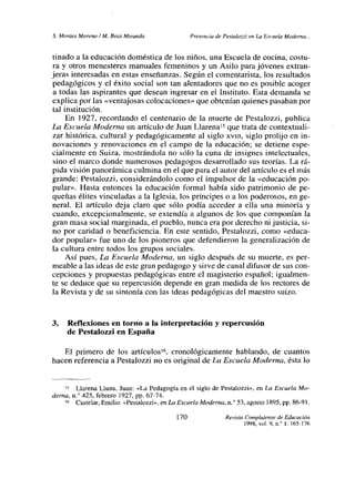 5. Montes Moreno! M. Peas Miranda Presencia de Pestatozzi en La Escuela Moderna...
tinado a la educación doméstica de los niños, una Escuela de cocina, costu-
ra y otros menesteres manuales femeninos y un Asilo para jóvenes extran-
jeras interesadas en estas enseñanzas. Según el comentarista, los resultados
pedagógicos y el éxito social son tan alentadores que no es posible acoger
a todas las aspirantes que desean ingresar en el Instituto. Esta demanda se
explica por las «ventajosas colocaciones» que obtenían quienes pasaban por
tal institución.
En 1927, recordando el centenario de la muerte de Pestalozzi, publica
La Escuela Moderna un artículo de Juan Llarena’
5 que trata de contextuali-
zar histórica, cultural y pedagógicamente al siglo xviii, siglo prolijo en in-
novaciones y renovaciones en el campo de la educación; se detiene espe-
cialmente en Suiza, mostrándola no sólo la cuna de insignes intelectuales,
sino el marco donde numerosos pedagogos desarrollado sus teorías. La rá-
pida visión panorámica culmina en el que para el autor del artículo es el más
grande: Pestalozzi, considerándolo como el impulsor de la «educación po-
pular». Hasta entonces la educación formal había sido patrimonio de pe-
queñas élites vinculadas a la Iglesia, los príncipes o a los poderosos, en ge-
neral. El articulo deja claro que sólo podía acceder a ella una minoría y
cuando, excepcionalmente, se extendía a algunos de los que componían la
gran masa social marginada, el pueblo, nunca era por derecho ni justicia, si-
no por caridad o beneficiencia. En este sentido, Pestalozzi, como «educa-
dor popular» fue uno de los pioneros que defendieron la generalización de
la cultura entre todos los grupos sociales.
Así pues, La Escuela Moderna, un siglo después de su muerte, es per-
meable a las ideas de este gran pedagogo y sirve de canal difusor de sus con-
cepciones y propuestas pedagógicas entre el magisterio español; igualmen-
te se deduce que su repercusión depende en gran medida de los rectores de
la Revista y de su sintonía con las ideas pedagógicas del maestro sutzo.
3. Reflexiones en torno a Ja interpretación y repercusión
de Pestalozzi en España
El primero de los artículos’6, cronológicamente hablando, de cuantos
hacen referencia a Pestalozzi no es original de La Escuela Moderna, ésta lo
~> Llarena lAuna, Juan: «La Pedagogía en el siglo de Pestalozzi», en La Escuela Mo-
derna. ni’ 425, febrero 1927, Pp. 67-74.
6 Castelar, Emilio: «Pestalozzi», en La Escuela Moderna,n.0 53, agosto 1895, PP. 86-91.
170 Revista complutense de Educación
1998, vol. 9, n.0 1:165-176
 