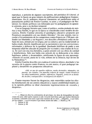 5. Montes Moreno! Al. Reas Miranda Presencia de Pestalozzi en Lo Escueta Moderna...
reproduce, a petición de algunos suscriptores, del periódico El Liberal, al
igual que lo hacen un gran número de publicaciones pedagógicas hispano-
americanas. En él, podemos observar claramente un paralelismo entre el
pensamiento político de Emilio Castelar, su autor, y el pedagógico de Pes-
talozzi; los ideales políticos son reforzados por los pedagógicos en aparen-
te armonía, pese a su desfase temporal.
Con un lenguaje literario que, como el político, estaba preñado de retó-
rica y muy florido, lo que en su época se consideraba como modelo de elo-
cuencia, Emilio Castelar presenta el paradigma educativo propuesto por
Pestalozzi encajándolo con sus ideales liberales’
7. En este sentido, tras re-
cordar el levantamiento de los campesinos contra Francia en 1798 para «de-
fender sus libertades y sus hogares», nos describe a Pestalozzi como un ita-
liano de raza; alemán por su lengua, por su cultura y por la ciudad donde se
había criado, Zurich; republicano por su nacimiento y por sus convicciones;
reformador y defensor de la igualdad. Quedando huérfano de padre a una
temprana edad fue educado de pequeño por su madre y una criadas de la ca-
sa. Se casó con una rica heredera, a quien arruinó con sus obras de caridad
y beneficiencia. Sólo nos habla este artículo de su dedicación a los niños
huérfanos, pobres y desatendidos, mitificando la figura de este personaje:
«filósofo en acción, poeta de la vida, tribuno de la infancia, hijo divino de
la Naturaleza»’8
Emilio Castelar describe con crudeza el contexto tétrico, desolador y las
secuelas de la guerra contra Francia; en este marco, el gran pedagogo im-
plantó y desarrolló sus propuestas educativas:
«Allí, en uno de aquellos edificios, medio destruidos, ahumados, sin
puertas, sin cristales, con manchas todavía de sangre, reunió Pestalozzi
los niños hambrientos, pálidos, enfermizos, llagados, yertos en su desnu-
dez de frío y enloquecidos e su desgracia de miedo»’9.
Cuanto mayores fuesen las desgracias, más ostensibles sedan los efec-
tos benefactores de sus centros educativos y mayor credibilidad tendría an-
te la opinión pública su ideal claramente regeneracionista de «escuela y
despensa».
17 «Matar en ellos los sentimientos de privilegio, las ideas de desigualdad, las tradi-
ciones de casta; abrir ancho espacio á cada vocación individual, para que realice libremente
su destino; constreñirá los unos a que sean maestros de los otros...; obligarlos.., a que traba-
jen los campos... y en el invierno á que entren dentro del taller...». Ibidem, p. 90.
‘~ Ibidem. p. 89.
“> Ibidem, p. 88.
171 Revista Complutense de Educación
1998, vol. 9, n.> 1:165-176
 