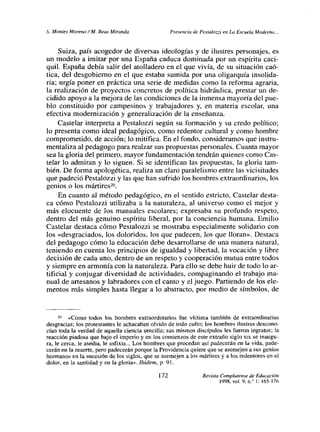 5. Montes Moreno! Al. Seas Miranda Presencia de Pesralozzi en La Escuela Moderna.,.
Suiza, país acogedor de diversas ideologías y de ilustres personajes, es
un modelo a imitar por una España caduca dominada por un espíritu caci-
quil. España debía salir del atolladero en el que vivía, de su situación caó-
tica, del desgobierno en el que estaba sumida por una oligarquía insolida-
ria; urgía poner en práctica una serie de medidas como la reforma agraria,
la realización de proyectos concretos de política hidráulica, prestar un de-
cidido apoyo a la mejora de las condiciones de la inmensa mayoría del pue-
blo constituido por campesinos y trabajadores y, en materia escolar, una
efectiva modernización y generalización de la enseñanza.
Castelar interpreta a Pestalozzi según su formación y su credo político;
lo presenta como ideal pedagógico, como redentor cultural y como hombre
comprometido, de acción; lo mitifica. En el fondo, consideramos que instru-
mentaliza al pedagogo para realzarsus propuestas personales. Cuanta mayor
sea la gloria del primero, mayor fundamentación tendrán quienes como Cas-
telar lo admiran y lo siguen. Si se identifican las propuestas, la gloria tam-
bién. De forma apologética, realiza un claro paralelismo entre las vicisitudes
que padeció Pestalozzi y las que han sufrido los hombres extraordinarios, los
genios o los mártires
2u.
En cuanto al método pedagógico, en el sentido estricto, Castelar desta-
ca cómo Pestalozzi utilizaba a la naturaleza, al universo como el mejor y
más elocuente de los manuales escolares; expresaba su profundo respeto,
dentro del más genuino espíritu liberal, por la conciencia humana. Emilio
Castelar destaca cómo Pestalozzi se mostraba especialmente solidario con
los «desgraciados, los doloridos, los que padecen, los que lloran». Destaca
del pedagogo cómo la educación debe desarrollarse de una manera natural,
teniendo en cuenta los principios de igualdad y libertad, la vocación y libre
decisión de cada uno, dentro de un respeto y cooperación mutua entre todos
y siempre en armonía con la naturaleza. Para ello se debe huir de todo lo ar-
tificial y conjugar diversidad de actividades, compaginando el trabajo ma-
nual de artesanos y labradores con el canto y el juego. Partiendo de los ele-
mentos más simples hasta llegar a lo abstracto, por medio de símbolos, de
20 «Como todos los hombres extraordinarios fue víctima también de extraordinarias
desgracias; los protestantes le achacaban olvido de todo culto; los hombres ilustres descono-
cían toda la verdad de aquella ciencia sencilla; sus mismos discípulos les fueron ingratos; la
reacción piadosa que bajo el imperio y en los comienzos de este extraño siglo x~x se inaugu-
ra, le cerca, le asedia, le asfixia... Los hombres que procedan así padecerán en la vida, pade-
cerán en la muerte, pero padecerás~ porque la Providencia quiere quese asemejen asus genios
hermanos en la sucesión de los siglos, que se asemejen a los mártires y alos redentores en el
dolor, en la santidad yen la gloria». Jbidem, p. 91.
Revista Complutense de Educación
1998, vol. On.’ 1:165-176
172
 