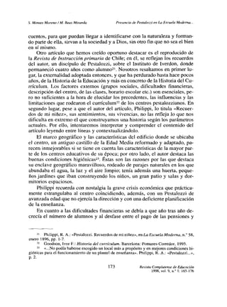 5. Montes Moreno!M. Reas Miranda Presencia de Pestalozzi en La Escuela Moderna...
cuentos, para que puedan llegar a identificarse con la naturaleza y forman-
do parte de ella, sirvan a la sociedad y a Dios, sin otro fin que no sea el bien
en sí mismo.
Otro artículo que hemos creído oportuno destacar es el reproducido de
la Revista de Instrucción primaria de Chile; en él, se reflejan los recuerdos
del autor, un discípulo de Pestalozzi, sobre el Instituto de Iverdon, donde
permaneció cuatro años como alumno2’. Nosotros resaltamos en primer lu-
gar, la externalidad adoptada entonces, y que ha perdurado hasta hace pocos
años, de la Historia de la Educación y más en concreto de la Historia del Cu-
rrículum, Los factores externos (grupos sociales, dificultades financieras,
descripción del centro, de las clases, horario escolar etc.) son esenciales, pe-
ro no suficientes a la hora de elucidar los precedentes, las influencias y las
limitaciones que rodearon el currículum22 de los centros pestalozzianos. En
segundo lugar, pese a que el autor del artículo, Philippi, lo titula «Recuer-
dos de mi niñez», sus sentimientos, sus vivencias, no las refleja lo que nos
dificulta en extremo el que construyamos una historia según los parámetros
actuales. Por ello, intentaremos interpretar y comprender el contenido del
articulo leyendo entre líneas y contextualizándolo.
El marco geográfico y las características del edificio donde se ubicaba
el centro, un antiguo castillo de la Edad Media reformado y adaptado, pa-
recen inmejorables si se tiene en cuenta las características de la mayor par-
te de los centros educativos de su época; por otro lado, el autor destaca las
buenas condiciones higiénicas23. Éstas son las razones por las que destaca
su enclave geográfico maravilloso, rodeado de parajes naturales en los que
abundaba el agua, la luz y el aire limpio; tenía además una huerta, peque-
ños jardines que iban construyendo los niños, un gran patio y salas y dor-
mitorios espaciosos.
Pbilippi recuerda con nostalgia la grave crisis económica que práctica-
mente estrangulaba al centro coincidiendo, además, con un Pestalozzi de
avanzada edad que no ejercía la dirección y con una deficiente planificación
de la enseñanza.
En cuanto a las dificultades financieras se debía a que año tras año de-
crecía el número de alumnos y al desfase entre el pago de las pensiones y
21 Philippi, R. A.: «Pestalozzi. Recuerdosde mi niñez», en La Escuela Moderna, ni’ 58,
enero 1896, Pp. 1-7.
22 Goodson, Ivor E.: Historia del currículum. flarcelona: Pomares-Corredor, 1995.
23 «No podía haberse escogido un local más a propósito y en mejores condiciones hi-
giénicas para el funcionamiento de un plantel de enseñanza». Philippi, R. A.: «Pestalozzi...»,
p. 2.
173 Revista Complutense de Educación
1998, vol. 9,ni’ 1:165-176
 