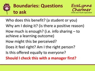 Boundaries: Questions
to ask
Who does this benefit? (a student or you)
Why am I doing it? (is there a positive reason)
How much is enough? (i.e. info sharing – to
achieve a learning outcome)
How might this be perceived?
Does it feel right? Am I the right person?
Is this offered equally to everyone?
Should I check this with a manager first?
 