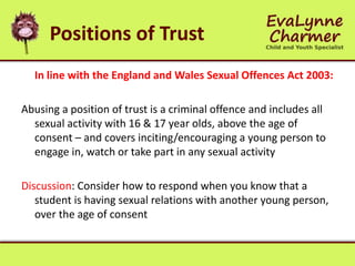 Positions of Trust
In line with the England and Wales Sexual Offences Act 2003:
Abusing a position of trust is a criminal offence and includes all
sexual activity with 16 & 17 year olds, above the age of
consent – and covers inciting/encouraging a young person to
engage in, watch or take part in any sexual activity
Discussion: Consider how to respond when you know that a
student is having sexual relations with another young person,
over the age of consent
 