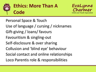 Ethics: More Than A
Code
Personal Space & Touch
Use of language / cursing / nicknames
Gift-giving / loans/ favours
Favouritism & singling-out
Self-disclosure & over sharing
Collusion and ‘blind eye’ behaviour
Social contact and online relationships
Loco Parentis role & responsibilities
 
