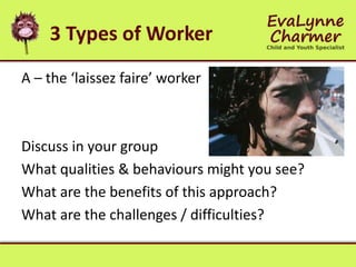 3 Types of Worker
A – the ‘laissez faire’ worker
Discuss in your group
What qualities & behaviours might you see?
What are the benefits of this approach?
What are the challenges / difficulties?
 