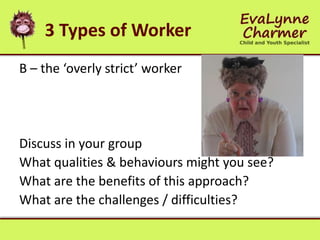 3 Types of Worker
B – the ‘overly strict’ worker
Discuss in your group
What qualities & behaviours might you see?
What are the benefits of this approach?
What are the challenges / difficulties?
 