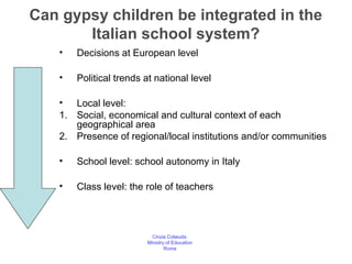 Can gypsy children be integrated in the
       Italian school system?
   •   Decisions at European level

   •   Political trends at national level

   • Local level:
   1. Social, economical and cultural context of each
      geographical area
   2. Presence of regional/local institutions and/or communities

   •   School level: school autonomy in Italy

   •   Class level: the role of teachers



                          Cinzia Colaiuda
                        Ministry of Education
                                Rome
 