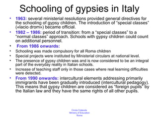 Schooling of gypsies in Italy
•   1963: several ministerial resolutions provided general directives for
    the schooling of gypsy children. The introduction of “special classes”
    («lacio drom») became official.
•   1982 – 1986: period of transition: from a “special classes” to a
    “normal classes” approach. Schools with gypsy children could count
    on additional personnel.
•    From 1986 onwards:
•   Schooling was made compulsory for all Roma children
•   Special projects were instituted by Ministerial circulars at national level.
•   The presence of gypsy children was and is now considered to be an integral
    part of the everyday reality in Italian schools.
•   Increase of teaching staff only in those cases where real learning difficulties
    were detected.
•   From 1990 onwards: intercultural elements addressing primarily
    immigrants have been gradually introduced (intercultural pedagogy).
    This means that gypsy children are considered as “foreign pupils” by
    the Italian law and they have the same rights of all other pupils.



                                     Cinzia Colaiuda
                                   Ministry of Education
                                           Rome
 