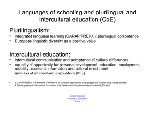 Languages of schooling and plurilingual and
             intercultural education (CoE)
Plurilingualism:
•   integrated language learning (CARAP/FREPA1): plurilingual competence
•   European linguistic diversity as a positive value


Intercultural education:
•   intercultural communication and acceptance of cultural differences
•   equality of opportunity for personal development, education, employment,
    mobility, access to information and cultural enrichment
•   analisys of intercultural encounters (AIE )                          2




•   1 CARAP/FREPA: A framework of Refrence for pluralistic approaches to languages and cultures (http://carap.ecml.at/)
•   2 Autobiography of Intercultural Encounters (http://www.coe.int/t/dg4/autobiography/default_EN.asp)



                                                           Cinzia Colaiuda
                                                         Ministry of Education
                                                                 Rome
 
