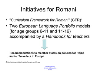 Initiatives for Romani
• “Curriculum Framework for Romani” (CFR)1
• Two European Language Portfolio models
  (for age groups 6-11 and 11-16)
  accompanied by a Handbook for teachers


     Recommendations to member states on policies for Roma
     and/or Travellers in Europe

1 http://www.coe.int/t/dg4/linguistic/Romani_doc_EN.asp

                                                            Cinzia Colaiuda
                                                          Ministry of Education
                                                                  Rome
 