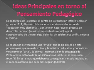 Ideas Principales en torno al Pensamiento PedagógicoLa pedagogía de Pestalozzi se centra en la educación infantil y escolary, desde 1811, él y sus colaboradores mencionan el nombre de"educación muy elemental". Consiste en hacer que el proceso dedesarrollo humano (sensitivo, intelectual y moral) siga elcursoevolutivode la naturaleza del niño, sin adelantarse artificialmenteal mismo.La educación es vistacomo una "ayuda" que se da al niño en esteproceso para que se realice bien, y la actividad educativay docente esvista como un "arte". Es de vital importancia en la pedagogía dePestalozzi su método de la intuición a través del cual se desarrollatodo. "El fin es la meta que debemos conseguir, el método intuitivo esel camino correcto que debemos seguir".(S.Petrel) 