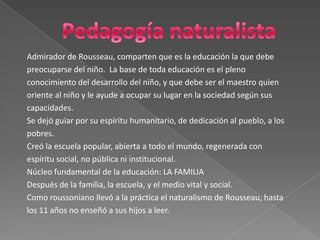 Pedagogía naturalistaAdmirador de Rousseau, comparten que es la educación la que debe preocuparse del niño.  La base de toda educación es el plenoconocimiento del desarrollo del niño, y que debe ser el maestro quienoriente al niño y le ayude a ocupar su lugar en la sociedad según suscapacidades.Se dejó guiar por su espíritu humanitario, de dedicación al pueblo, a lospobres. Creó la escuela popular, abierta a todo el mundo, regenerada conespíritu social, no pública ni institucional. Núcleo fundamental de la educación: LA FAMILIA Después de la familia, la escuela, y el medio vital y social. Como roussoniano llevó a la práctica el naturalismo de Rousseau, hastalos 11 años no enseñó a sus hijos a leer.