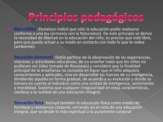 Principios pedagógicosNaturalidad: Pestalozzi indicó que sólo la educación podía realizarse conforme a una ley (armonía con la Naturaleza). De este principio se deriva la necesidad de libertad en la educación del niño; es preciso que esté libre, para que pueda actuar a su modo en contacto con todo lo que le rodea (ambiente).Educación elemental: Debía partirse de la observación de las experiencias, intereses y actividades educativas; de no enseñar nada que los niños no pudiesen ver (idea tomada de Rousseau) y consideró que la finalidad principal de la enseñanza no consistía en hacer que el niño adquiera conocimientos y aptitudes, sino en desarrollar las fuerzas de su inteligencia, dividiendo aquella en forma gradual, de acuerdo a su evolución y donde se tomara en cuenta al individuo como una unidad de inteligencia, sentimiento y moralidad. Sostenía que cualquier irregularidad en estas características, conlleva a la nulidad de una educación integral.Educación física: Incluyó también la educación física como medio de fortaleza y resistencia corporal, cerrando así el ciclo de una educación integral, que va desde lo más espiritual a lo puramente corporal