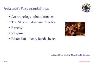 Pestalozzi's Fundamental Ideas
●

Anthropology- about humans

●

The State – nature and function

●

Poverty

●

Religion

●

Education – head, hands, heart

Adapted from work by Dr. Arthur Brühlmeier
Page 1

PestalozziWorld

 