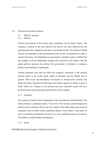 Ahmed Al Zayer                                                                   0050073746




3.0   External Environment Analysis:

      3.1     PESTEL Analysis
      3.1.1   Political

      Political environment of the country plays significant role for Saudi Aramco. The
      company is backed by the state therefore the policies are often influenced by the
      governmental rules, regulations and other socio-political needs. The policies of Saudi
      Aramco are dependent on the governmental plans for the oil production in order to
      maintain the prices. The dependence on government sometimes makes it difficult for
      the company to devise independent strategies for its growth in the markets. But, the
      global political dynamics has allowed the government to facilitate its expansion
      policies thus benefiting it significantly.

      Another important issue that can affect the company’s operations is the growing
      political unrest in the world, Saudi Arabia in particular and the Middle East in
      general. With recent anti-incumbency movements in African-Arab countries like
      Egypt and Libya, demands for democratic and modern regimes are likely to grow in
      Saudi Arabia too. Changes to the political and state controlled system will have
      profound impact on the operations and functions of the company.

      3.1.2   Economic

      The economy of Saudi Arabia is dependent on the oil production and distribution. The
      Saudi economy is petroleum centric. 75 per cent of its revenues come through petro
      products and it constitutes 90 per cent of its imports. This makes large state owned oil
      companies such as Saudi Aramco significant players in the market. It also plays its
      part in controlling international oil prices as it owns significant proven oil reserves
      with ability to control Global oil production.

      3.1.3   Social


MKT3002 Business Strategy In Global Environment
                                                                                                 9
 