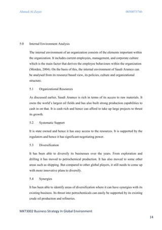 Ahmed Al Zayer                                                                    0050073746




5.0   Internal Environment Analysis

      The internal environment of an organization consists of the elements important within
      the organization. It includes current employees, management, and corporate culture
      which is the main factor that derives the employee behaviours within the organization
      (Morden, 2004). On the basis of this, the internal environment of Saudi Aramco can
      be analysed from its resource based view, its policies, culture and organizational
      structure.

      5.1     Organizational Resources

      As discussed earlier, Saudi Aramco is rich in terms of its access to raw materials. It
      owns the world’s largest oil fields and has also built strong production capabilities to
      cash in on that. It is cash rich and hence can afford to take up large projects to thrust
      its growth.

      5.2     Systematic Support

      It is state owned and hence it has easy access to the resources. It is supported by the
      regulators and hence it has significant negotiating power.

      5.3     Diversification

      It has been able to diversify its businesses over the years. From exploration and
      drilling it has moved to petrochemical production. It has also moved to some other
      areas such as shipping. But compared to other global players, it still needs to come up
      with more innovative plans to diversify.

      5.4     Synergies

      It has been able to identify areas of diversification where it can have synergies with its
      existing business. Its thrust into petrochemicals can easily be supported by its existing
      crude oil production and refineries.


MKT3002 Business Strategy In Global Environment
                                                                                                   14
 