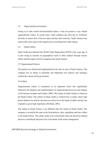 Ahmed Al Zayer                                                                   0050073746




      5.5    Organizational environment

      Owing to its state owned and hierarchical nature, it may not possess a very vibrant
      organizational culture. In recent times, much emphasis has been put on workforce
      diversity to ensure flow of diverse ideas and thus fuel creativity. Saudi Aramco may
      need to take some steps in this regard such as recruiting from other regions.

      5.6    Global Efforts

      Saudi Arabia got inducted into World Trade Organisation (WTO) a few years ago. It
      is also trying to increase its geographical reach in other markets through various
      efforts and this augurs well for companies like Saudi Aramco.

      5.7 Organizational Policies

      The policies are formed and implemented by the state in case of Saudi Aramco. The
      company has no liberty to formulate and implement new policies and strategies
      without the consent of the government.

      5.8 Culture

      Organizational culture is considered as an important factor that significantly
      influences the adoption and implementation of organizational processes and changes
      in the business (Laudon and Laudon, 2006). The culture at Saudi Aramco is based on
      the Saudi Culture. The culture of Saudi Arabia is collectivistic in nature where high
      power distance lies and the decisions are said to be in the hands of elders and the role
      of gender is given high importance (Hofstede, 2001).

      The culture at Saudi Aramco is no different than the culture of Saudi Arabia. The
      company is owned by the state so the local policies, rules, regulations and laws reflect
      in the Saudi Culture. The culture tends to be in hierarchal where the decisions making
      process is centralized and power lies in the hands of the senior management.




MKT3002 Business Strategy In Global Environment
                                                                                                 15
 