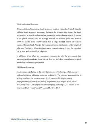 Ahmed Al Zayer                                                                  0050073746




      5.9 Organizational Structure

      The organizational structure at Saudi Aramco is based on Hierarchy. Overall, it can be
      said that Saudi Aramco is a company that exists for its main stake holder, the Saudi
      government. Its significant business success can be attributed to favourable dynamics
      in the global economy and the synergy between its business goals with political
      ambitions of the home country rather than a single minded attempt at business
      success. Through Saudi Aramco, the Saudi government maintains its hold over global
      oil prices. That is why it has developed access production capacity over the years that
      can be used well to control the oil prices.

      In addition, it has taken up expansionary measures to help the government face
      unemployment issues in the home market. This has fuelled its growth but the original
      beneficiary has been the government.

      5.10 Human Resources

      Saudi Aramco lags behind in this important division of its business which can have
      profound impact on all its operations and profitability. The company announced that it
      will try to enhance the human resource development in 2010 by increasing
      employement opportunities and training programs for their people. At the end of
      2010, there were 54,798 employees in the company, including 47,741 Saudis, or 87
      percent, and 7,057 expatriates (SA: Annual Review, 2010)




MKT3002 Business Strategy In Global Environment
                                                                                                16
 