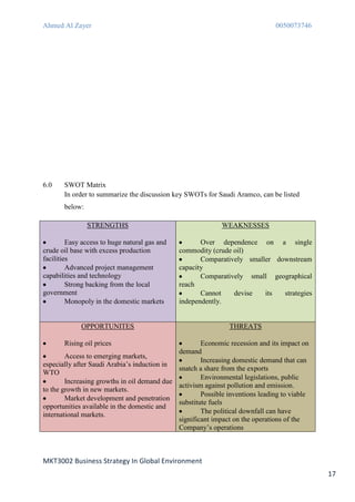 Ahmed Al Zayer                                                                0050073746




6.0    SWOT Matrix
       In order to summarize the discussion key SWOTs for Saudi Aramco, can be listed
       below:

                STRENGTHS                                   WEAKNESSES

         Easy access to huge natural gas and          Over dependence on a single
crude oil base with excess production          commodity (crude oil)
facilities                                            Comparatively smaller downstream
         Advanced project management           capacity
capabilities and technology                           Comparatively small geographical
         Strong backing from the local         reach
government                                            Cannot    devise   its  strategies
         Monopoly in the domestic markets      independently.


             OPPORTUNITES                                      THREATS

       Rising oil prices                             Economic recession and its impact on
                                             demand
        Access to emerging markets,
                                                     Increasing domestic demand that can
especially after Saudi Arabia’s induction in
                                             snatch a share from the exports
WTO
                                                     Environmental legislations, public
        Increasing growths in oil demand due
                                             activism against pollution and emission.
to the growth in new markets.
                                                     Possible inventions leading to viable
        Market development and penetration
                                             substitute fuels
opportunities available in the domestic and
international markets.                               The political downfall can have
                                             significant impact on the operations of the
                                             Company’s operations



MKT3002 Business Strategy In Global Environment
                                                                                             17
 