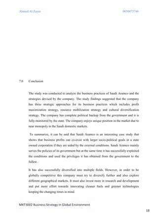 Ahmed Al Zayer                                                                   0050073746




7.0   Conclusion


      The study was conducted to analyze the business practices of Saudi Aramco and the
      strategies devised by the company. The study findings suggested that the company
      has three strategic approaches for its business practices which includes profit
      maximization strategy, resource mobilization strategy and cultural diversification
      strategy. The company has complete political backup from the government and it is
      fully monitored by the state. The company enjoys unique position in the market due to
      near monopoly in the Saudi domestic markets.

      To summarize, it can be said that Saudi Aramco is an interesting case study that
      shows that business profits can co-exist with larger socio-political goals in a state
      owned corporation if they are aided by the external conditions. Saudi Aramco mainly
      serves the policies of its government but at the same time it has successfully exploited
      the conditions and used the privileges it has obtained from the government to the
      fullest.

      It has also successfully diversified into multiple fields. However, in order to be
      globally competitive this company must try to diversify further and also explore
      different geographical markets. It must also invest more in research and development
      and put more effort towards innovating cleaner fuels and greener technologies
      keeping the changing times in mind.



MKT3002 Business Strategy In Global Environment
                                                                                                 18
 
