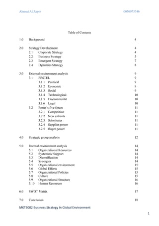 Ahmed Al Zayer                                            0050073746




                                      Table of Contents

1.0   Background                                                4

2.0   Strategy Development                                      4
      2.1    Corporate Strategy                                 4
      2.2    Business Strategy                                  5
      2.3    Emergent Strategy                                  7
      2.4    Dynamics Strategy                                  8

3.0   External environment analysis                             9
      3.1    PESTEL                                             9
             3.1.1 Political                                    9
             3.1.2 Economic                                     9
             3.1.3 Social                                       9
             3.1.4 Technological                                10
             3.1.5 Environmental                                10
             3.1.6 Legal                                        10
      3.2    Porter’s five forces                               11
             3.2.1 Competition                                  11
             3.2.2 New entrants                                 11
             3.2.3 Substitutes                                  11
             3.2.4 Supplier power                               11
             3.2.5 Buyer power                                  11

4.0   Strategic group analysis                                  12

5.0   Internal environment analysis                             14
      5.1     Organizational Resources                          14
      5.2     Systematic Support                                14
      5.3     Diversification                                   14
      5.4     Synergies                                         14
      5.5     Organizational environment                        15
      5.6     Global Efforts                                    15
      5.7     Organizational Policies                           15
      5.8     Culture                                           15
      5.9     Organizational Structure                          16
      5.10 Human Resources                                      16

6.0   SWOT Matrix                                               17

7.0   Conclusion                                                18

MKT3002 Business Strategy In Global Environment
                                                                       1
 