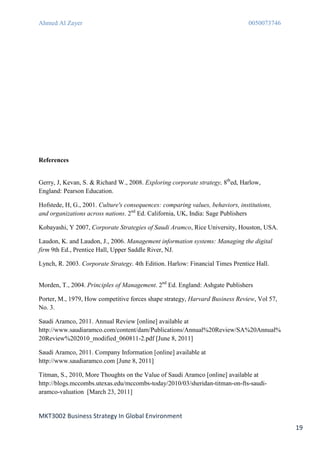 Ahmed Al Zayer                                                                  0050073746




References


Gerry, J, Kevan, S. & Richard W., 2008. Exploring corporate strategy, 8thed, Harlow,
England: Pearson Education.

Hofstede, H, G., 2001. Culture's consequences: comparing values, behaviors, institutions,
and organizations across nations. 2nd Ed. California, UK, India: Sage Publishers

Kobayashi, Y 2007, Corporate Strategies of Saudi Aramco, Rice University, Houston, USA.

Laudon, K. and Laudon, J., 2006. Management information systems: Managing the digital
firm 9th Ed., Prentice Hall, Upper Saddle River, NJ.

Lynch, R. 2003. Corporate Strategy. 4th Edition. Harlow: Financial Times Prentice Hall.


Morden, T., 2004. Principles of Management. 2nd Ed. England: Ashgate Publishers

Porter, M., 1979, How competitive forces shape strategy, Harvard Business Review, Vol 57,
No. 3.

Saudi Aramco, 2011. Annual Review [online] available at
http://www.saudiaramco.com/content/dam/Publications/Annual%20Review/SA%20Annual%
20Review%202010_modified_060811-2.pdf [June 8, 2011]

Saudi Aramco, 2011. Company Information [online] available at
http://www.saudiaramco.com [June 8, 2011]

Titman, S., 2010, More Thoughts on the Value of Saudi Aramco [online] available at
http://blogs.mccombs.utexas.edu/mccombs-today/2010/03/sheridan-titman-on-fts-saudi-
aramco-valuation [March 23, 2011]


MKT3002 Business Strategy In Global Environment
                                                                                             19
 