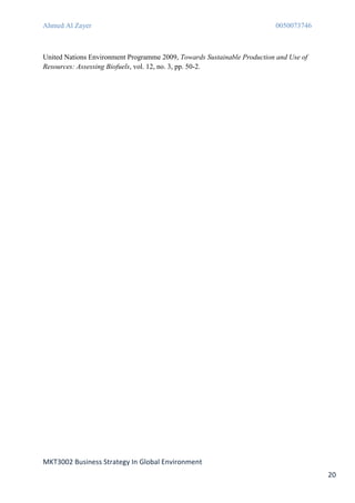 Ahmed Al Zayer                                                           0050073746



United Nations Environment Programme 2009, Towards Sustainable Production and Use of
Resources: Assessing Biofuels, vol. 12, no. 3, pp. 50-2.




MKT3002 Business Strategy In Global Environment
                                                                                       20
 
