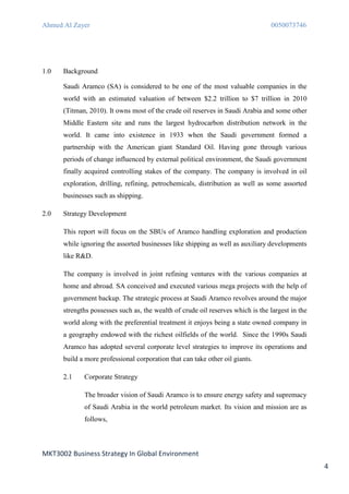 Ahmed Al Zayer                                                                   0050073746




1.0   Background

      Saudi Aramco (SA) is considered to be one of the most valuable companies in the
      world with an estimated valuation of between $2.2 trillion to $7 trillion in 2010
      (Titman, 2010). It owns most of the crude oil reserves in Saudi Arabia and some other
      Middle Eastern site and runs the largest hydrocarbon distribution network in the
      world. It came into existence in 1933 when the Saudi government formed a
      partnership with the American giant Standard Oil. Having gone through various
      periods of change influenced by external political environment, the Saudi government
      finally acquired controlling stakes of the company. The company is involved in oil
      exploration, drilling, refining, petrochemicals, distribution as well as some assorted
      businesses such as shipping.

2.0   Strategy Development

      This report will focus on the SBUs of Aramco handling exploration and production
      while ignoring the assorted businesses like shipping as well as auxiliary developments
      like R&D.

      The company is involved in joint refining ventures with the various companies at
      home and abroad. SA conceived and executed various mega projects with the help of
      government backup. The strategic process at Saudi Aramco revolves around the major
      strengths possesses such as, the wealth of crude oil reserves which is the largest in the
      world along with the preferential treatment it enjoys being a state owned company in
      a geography endowed with the richest oilfields of the world. Since the 1990s Saudi
      Aramco has adopted several corporate level strategies to improve its operations and
      build a more professional corporation that can take other oil giants.

      2.1    Corporate Strategy

             The broader vision of Saudi Aramco is to ensure energy safety and supremacy
             of Saudi Arabia in the world petroleum market. Its vision and mission are as
             follows,



MKT3002 Business Strategy In Global Environment
                                                                                                  4
 