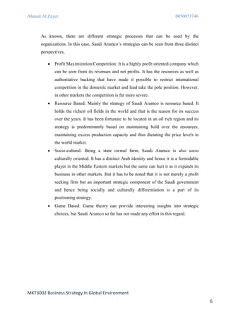 Ahmed Al Zayer                                                                   0050073746



      As known, there are different strategic processes that can be used by the
      organizations. In this case, Saudi Aramco’s strategies can be seen from three distinct
      perspectives,

             Profit Maximization/Competition: It is a highly profit oriented company which
             can be seen from its revenues and net profits. It has the resources as well as
             authoritative backing that have made it possible to restrict international
             competition in the domestic market and lead take the pole position. However,
             in other markets the competition is far more severe.
             Resource Based: Mainly the strategy of Saudi Aramco is resource based. It
             holds the richest oil fields in the world and that is the reason for its success
             over the years. It has been fortunate to be located in an oil rich region and its
             strategy is predominantly based on maintaining hold over the resources,
             maintaining excess production capacity and thus dictating the price levels in
             the world market.
             Socio-cultural: Being a state owned farm, Saudi Aramco is also socio
             culturally oriented. It has a distinct Arab identity and hence it is a formidable
             player in the Middle Eastern markets but the same can hurt it as it expands its
             business in other markets. But it has to be noted that it is not merely a profit
             seeking firm but an important strategic component of the Saudi government
             and hence being socially and culturally differentiation is a part of its
             positioning strategy.
             Game Based: Game theory can provide interesting insights into strategic
             choices, but Saudi Aramco so far has not made any effort in this regard.




MKT3002 Business Strategy In Global Environment
                                                                                                 6
 