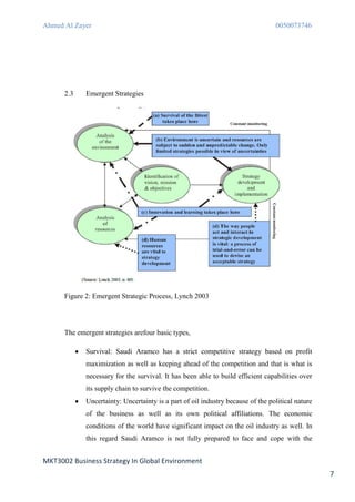 Ahmed Al Zayer                                                                   0050073746




      2.3    Emergent Strategies




      Figure 2: Emergent Strategic Process, Lynch 2003




      The emergent strategies arefour basic types,

             Survival: Saudi Aramco has a strict competitive strategy based on profit
             maximization as well as keeping ahead of the competition and that is what is
             necessary for the survival. It has been able to build efficient capabilities over
             its supply chain to survive the competition.
             Uncertainty: Uncertainty is a part of oil industry because of the political nature
             of the business as well as its own political affiliations. The economic
             conditions of the world have significant impact on the oil industry as well. In
             this regard Saudi Aramco is not fully prepared to face and cope with the


MKT3002 Business Strategy In Global Environment
                                                                                                  7
 