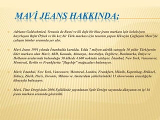 MAVİ JEANS HAKKINDA; 
 Adriano Goldschmied, Venucia de Russi ve ilk defa bir blue jeans markası için koleksiyon 
hazırlayan Rıfat Özbek ve ilk kez bir Türk markası için tasarım yapan Hüseyin Çağlayan Mavi’yle 
çalışan isimler arasında yer alır. 
 Mavi Jeans 1991 yılında İstanbulda kuruldu. Yılda 7 milyon adetlik satışıyla 10 yıldır Türkiyenin 
lider markası olan Mavi; ABD, Kanada, Almanya, Avustralya, İngiltere, Danimarka, İtalya ve 
Hollanın aralarında bulunduğu 50 ülkede 4.600 noktada satılıyor. İstanbul, New York, Vancouver, 
Montreal, Berlin ve Frankfurtta "flagship" mağazaları bulunuyor. 
 Mavi; İstanbul, New York, Vancouver, Montreal, Londra, Frankfurt, Münih, Kopenhag, Brüksel, 
Sidney, Zürih, Paris, Toronto, Milano ve Amsterdam şehirlerindeki 15 showroomu aracılığıyla 
dünyayla buluşuyor. 
 Mavi, Time Dergisinin 2006 Eylülünde yayınlanan Sytle Design sayısında dünyanın en iyi 16 
jeans markası arasında gösterildi. 
 