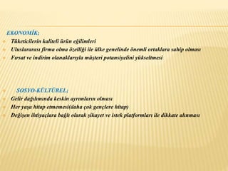 EKONOMİK; 
 Tüketicilerin kaliteli ürün eğilimleri 
 Uluslararası firma olma özelliği ile ülke genelinde önemli ortaklara sahip olması 
 Fırsat ve indirim olanaklarıyla müşteri potansiyelini yükseltmesi 
 SOSYO-KÜLTÜREL; 
 Gelir dağılımında keskin ayrımların olması 
 Her yaşa hitap etmemesi(daha çok gençlere hitap) 
 Değişen ihtiyaçlara bağlı olarak şikayet ve istek platformları ile dikkate alınması 
 
