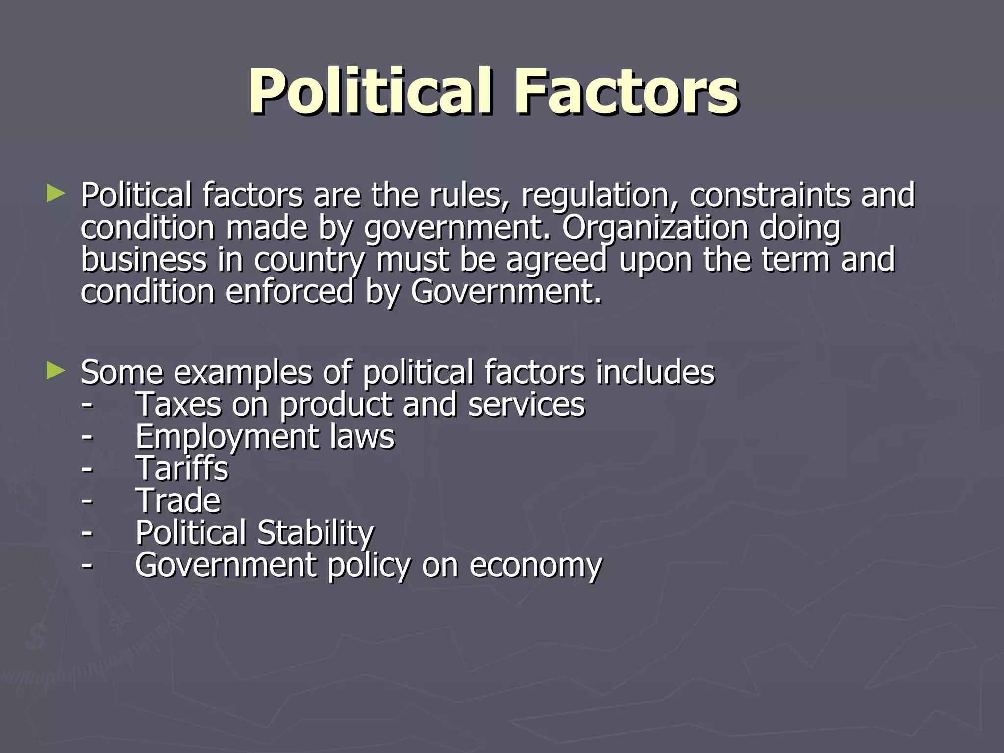 Political Factors   Political factors are the rules, regulation, constraints and condition made by government. Organization doing business in country must be agreed upon the term and condition enforced by Government. Some examples of political factors includes -    Taxes on product and services -    Employment laws -    Tariffs -    Trade -    Political Stability -    Government policy on economy 
