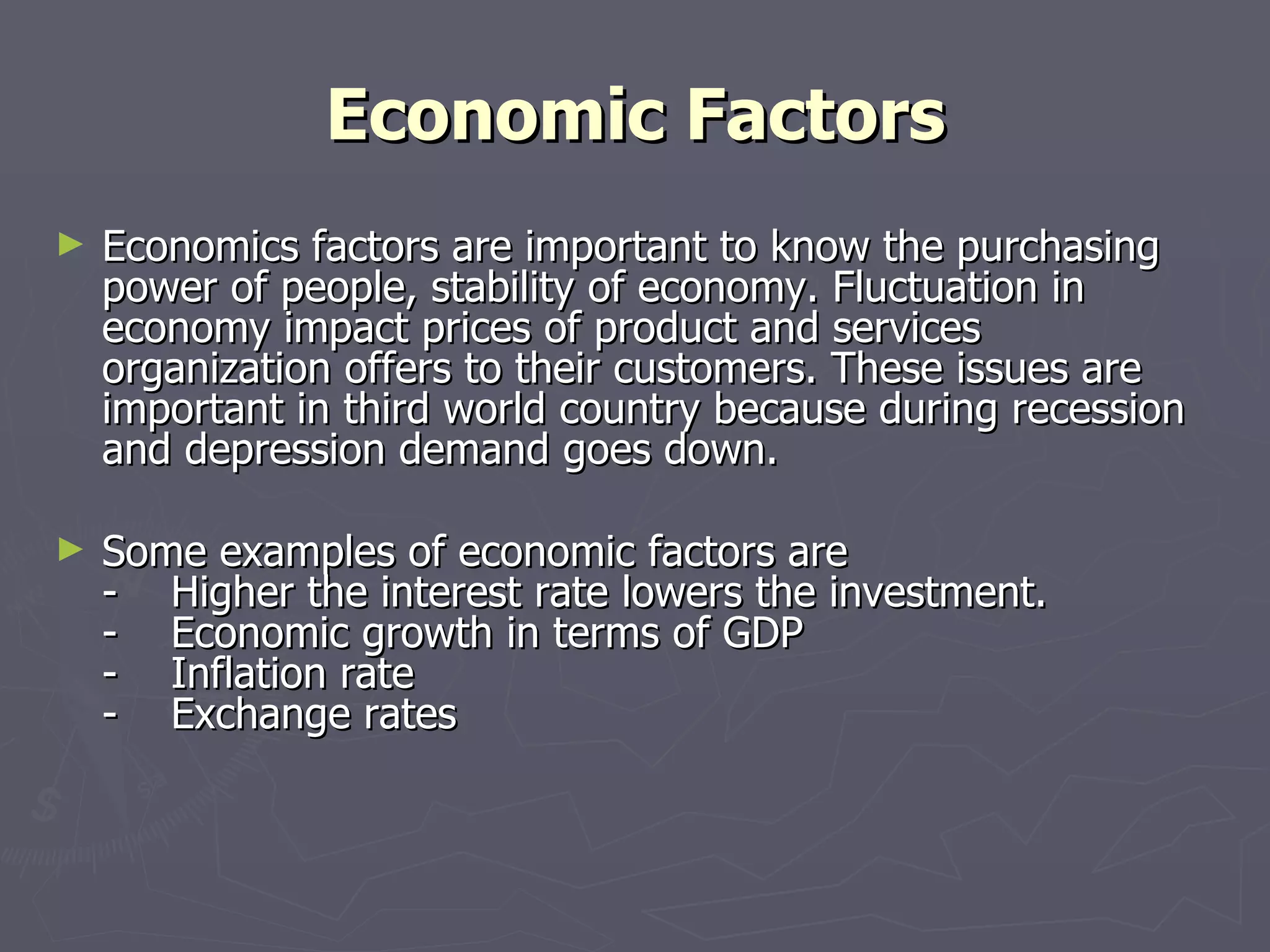 Economic Factors Economics factors are important to know the purchasing power of people, stability of economy. Fluctuation in economy impact prices of product and services organization offers to their customers. These issues are important in third world country because during recession and depression demand goes down. Some examples of economic factors are -    Higher the interest rate lowers the investment. -    Economic growth in terms of GDP -    Inflation rate -    Exchange rates 
