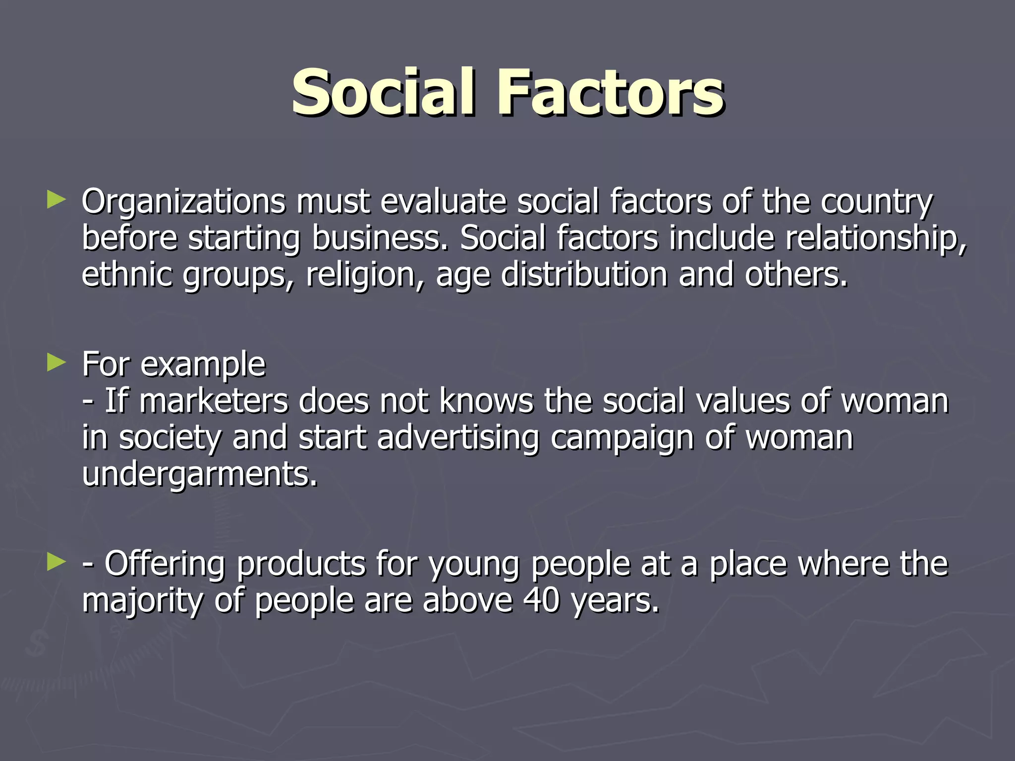 Social Factors Organizations must evaluate social factors of the country before starting business. Social factors include relationship, ethnic groups, religion, age distribution and others. For example - If marketers does not knows the social values of woman in society and start advertising campaign of woman undergarments. - Offering products for young people at a place where the majority of people are above 40 years. 