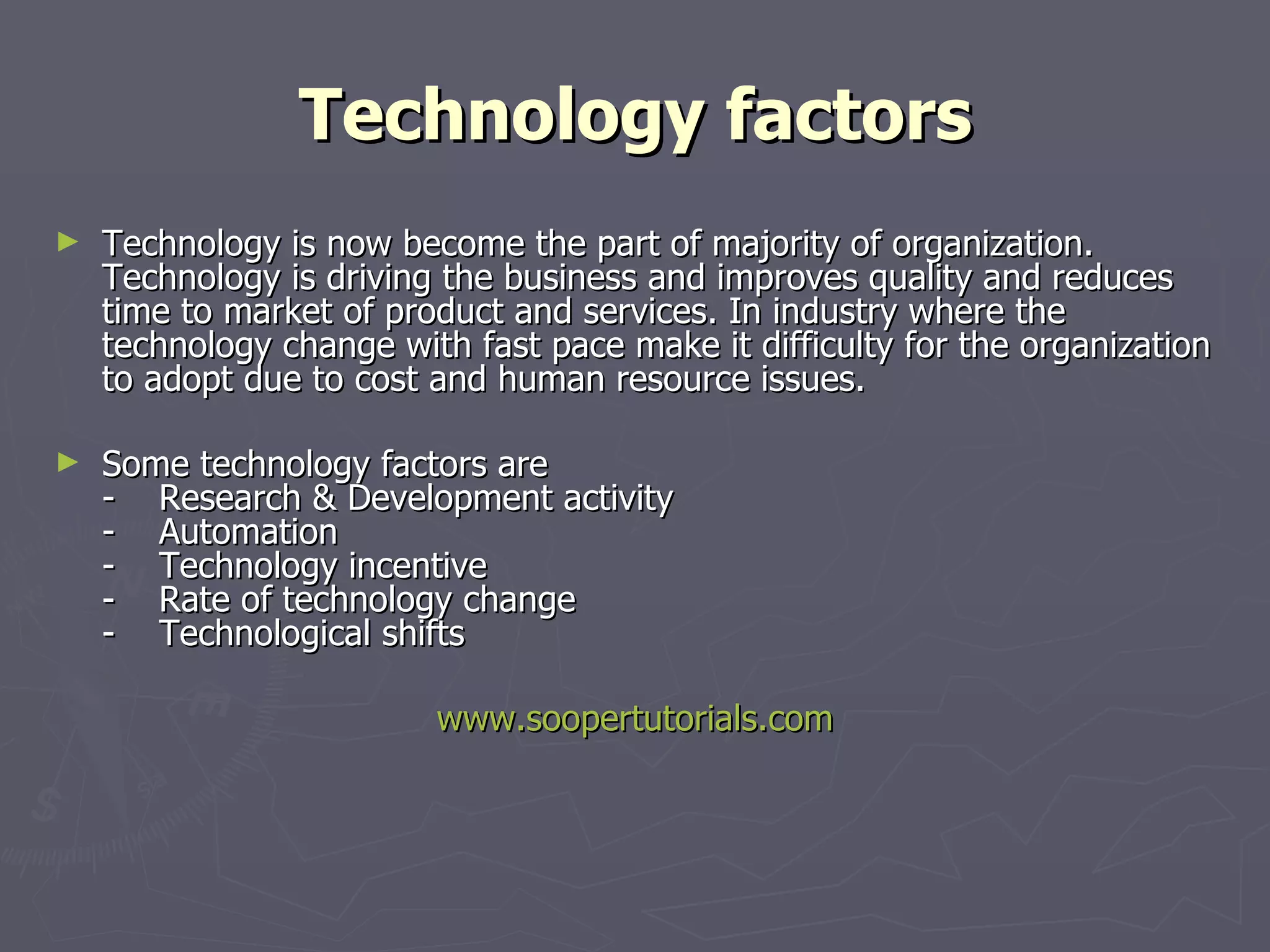 Technology factors Technology is now become the part of majority of organization. Technology is driving the business and improves quality and reduces time to market of product and services. In industry where the technology change with fast pace make it difficulty for the organization to adopt due to cost and human resource issues. Some technology factors are -    Research & Development activity -    Automation -    Technology incentive -    Rate of technology change -    Technological shifts www.soopertutorials.com 
