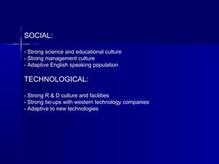 SOCIAL:
- Strong science and educational culture
- Strong management culture
- Adaptive English speaking population
TECHNOLOGICAL:
- Strong R & D culture and facilities
- Strong tie-ups with western technology companies
- Adaptive to new technologies
 