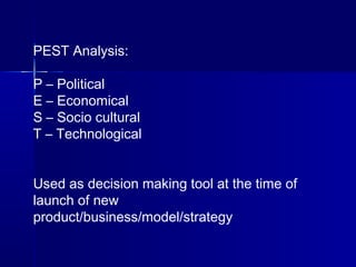 PEST Analysis:
P – Political
E – Economical
S – Socio cultural
T – Technological
Used as decision making tool at the time of
launch of new
product/business/model/strategy
 
