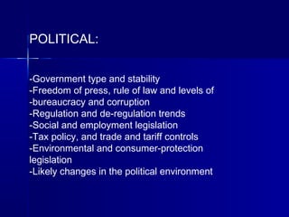 POLITICAL:
-Government type and stability
-Freedom of press, rule of law and levels of
-bureaucracy and corruption
-Regulation and de-regulation trends
-Social and employment legislation
-Tax policy, and trade and tariff controls
-Environmental and consumer-protection
legislation
-Likely changes in the political environment
 