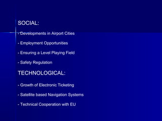 SOCIAL:
- Developments in Airport Cities
- Employment Opportunities
- Ensuring a Level Playing Field
- Safety Regulation
TECHNOLOGICAL:
- Growth of Electronic Ticketing
- Satellite based Navigation Systems
- Technical Cooperation with EU
 