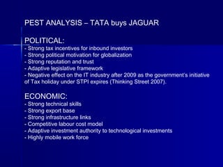 PEST ANALYSIS – TATA buys JAGUAR
POLITICAL:
- Strong tax incentives for inbound investors
- Strong political motivation for globalization
- Strong reputation and trust
- Adaptive legislative framework
- Negative effect on the IT industry after 2009 as the government’s initiative
of Tax holiday under STPI expires (Thinking Street 2007).
ECONOMIC:
- Strong technical skills
- Strong export base
- Strong infrastructure links
- Competitive labour cost model
- Adaptive investment authority to technological investments
- Highly mobile work force
 