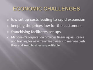    low set up costs leading to rapid expansion
   keeping the prices low for the customers.
   franchising facilitates set ups
   McDonald’s corporation provides financing assistance
    and training for new franchise owners to manage cash
    flow and keep businesses profitable.
 