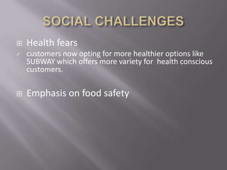    Health fears
   customers now opting for more healthier options like
    SUBWAY which offers more variety for health conscious
    customers.

   Emphasis on food safety
 