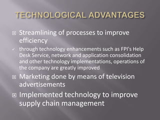    Streamlining of processes to improve
    efficiency
   through technology enhancements such as FPI's Help
    Desk Service, network and application consolidation
    and other technology implementations, operations of
    the company are greatly improved
   Marketing done by means of television
    advertisements
   Implemented technology to improve
    supply chain management
 