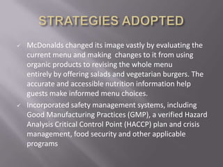    McDonalds changed its image vastly by evaluating the
    current menu and making changes to it from using
    organic products to revising the whole menu
    entirely by offering salads and vegetarian burgers. The
    accurate and accessible nutrition information help
    guests make informed menu choices.
   Incorporated safety management systems, including
    Good Manufacturing Practices (GMP), a verified Hazard
    Analysis Critical Control Point (HACCP) plan and crisis
    management, food security and other applicable
    programs
 