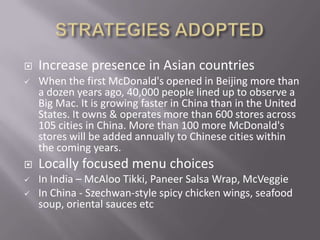    Increase presence in Asian countries
   When the first McDonald's opened in Beijing more than
    a dozen years ago, 40,000 people lined up to observe a
    Big Mac. It is growing faster in China than in the United
    States. It owns & operates more than 600 stores across
    105 cities in China. More than 100 more McDonald's
    stores will be added annually to Chinese cities within
    the coming years.
   Locally focused menu choices
   In India – McAloo Tikki, Paneer Salsa Wrap, McVeggie
   In China - Szechwan-style spicy chicken wings, seafood
    soup, oriental sauces etc
 