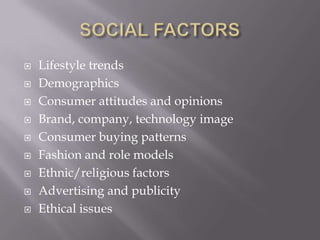    Lifestyle trends
   Demographics
   Consumer attitudes and opinions
   Brand, company, technology image
   Consumer buying patterns
   Fashion and role models
   Ethnic/religious factors
   Advertising and publicity
   Ethical issues
 